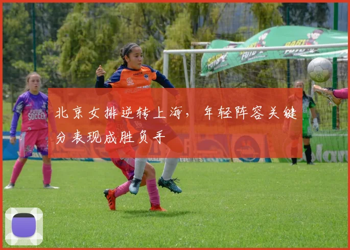 北京女排逆转上海，年轻阵容关键分表现成胜负手