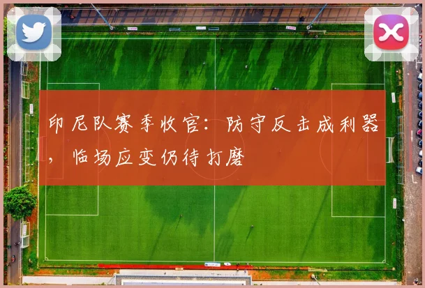 印尼队赛季收官：防守反击成利器，临场应变仍待打磨