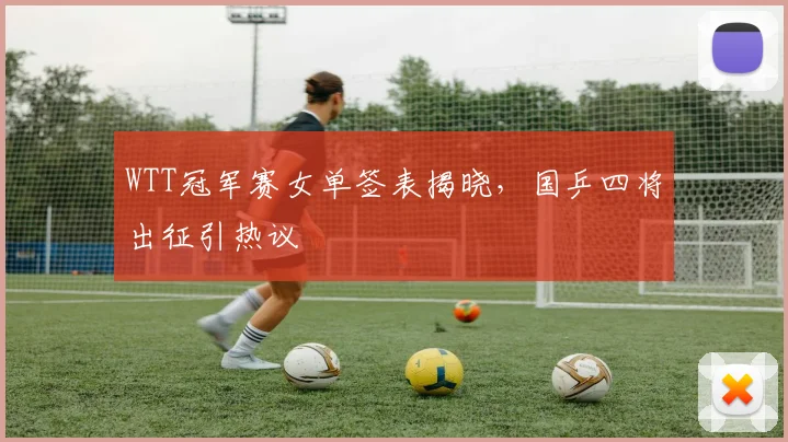 WTT冠军赛女单签表揭晓，国乒四将出征引热议