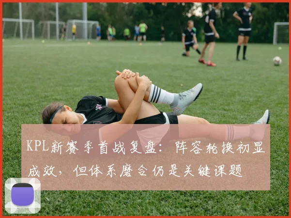 KPL新赛季首战复盘：阵容轮换初显成效，但体系磨合仍是关键课题